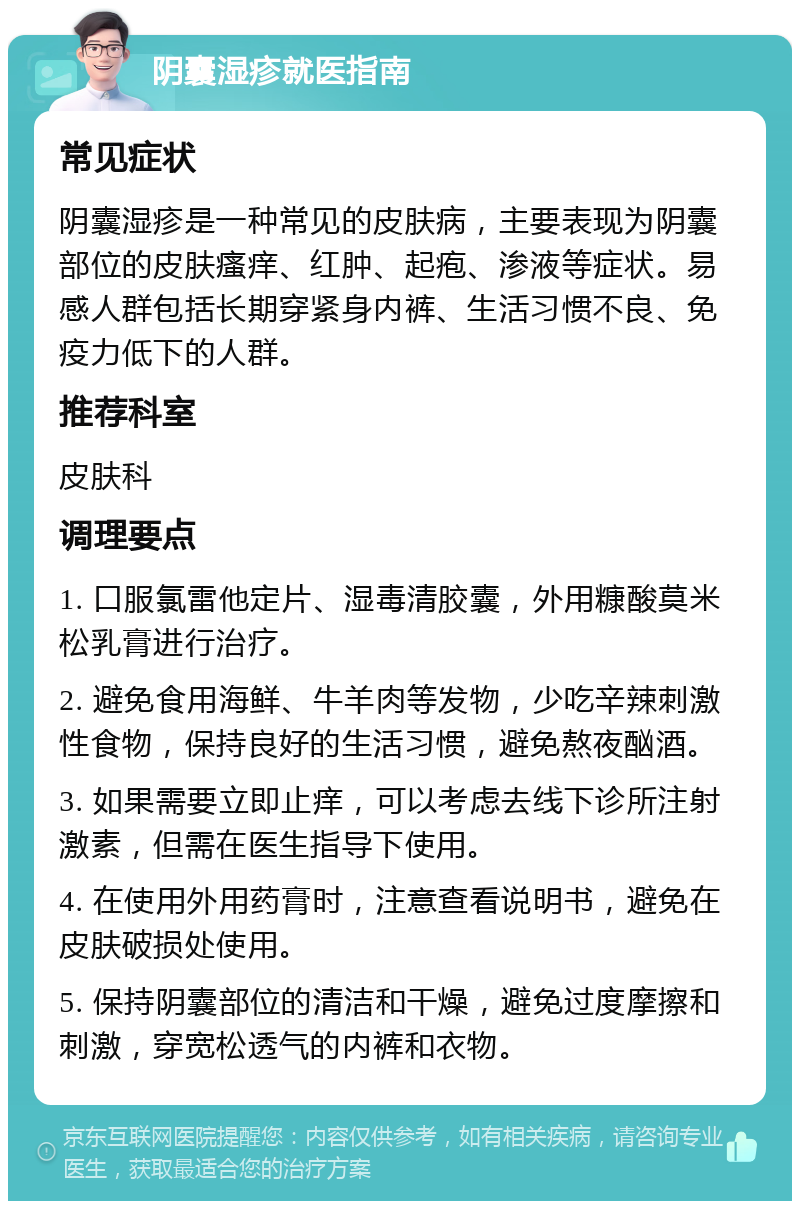 阴囊湿疹就医指南 常见症状 阴囊湿疹是一种常见的皮肤病，主要表现为阴囊部位的皮肤瘙痒、红肿、起疱、渗液等症状。易感人群包括长期穿紧身内裤、生活习惯不良、免疫力低下的人群。 推荐科室 皮肤科 调理要点 1. 口服氯雷他定片、湿毒清胶囊，外用糠酸莫米松乳膏进行治疗。 2. 避免食用海鲜、牛羊肉等发物，少吃辛辣刺激性食物，保持良好的生活习惯，避免熬夜酗酒。 3. 如果需要立即止痒，可以考虑去线下诊所注射激素，但需在医生指导下使用。 4. 在使用外用药膏时，注意查看说明书，避免在皮肤破损处使用。 5. 保持阴囊部位的清洁和干燥，避免过度摩擦和刺激，穿宽松透气的内裤和衣物。