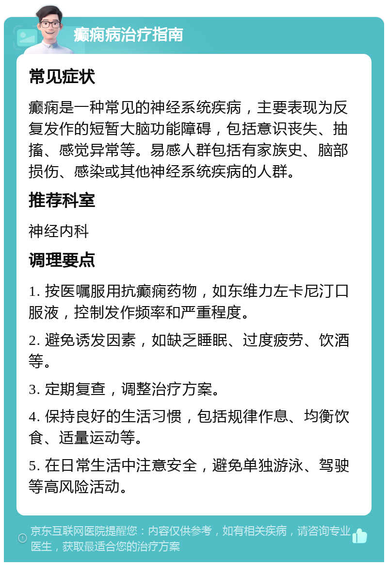 癫痫病治疗指南 常见症状 癫痫是一种常见的神经系统疾病，主要表现为反复发作的短暂大脑功能障碍，包括意识丧失、抽搐、感觉异常等。易感人群包括有家族史、脑部损伤、感染或其他神经系统疾病的人群。 推荐科室 神经内科 调理要点 1. 按医嘱服用抗癫痫药物，如东维力左卡尼汀口服液，控制发作频率和严重程度。 2. 避免诱发因素，如缺乏睡眠、过度疲劳、饮酒等。 3. 定期复查，调整治疗方案。 4. 保持良好的生活习惯，包括规律作息、均衡饮食、适量运动等。 5. 在日常生活中注意安全，避免单独游泳、驾驶等高风险活动。