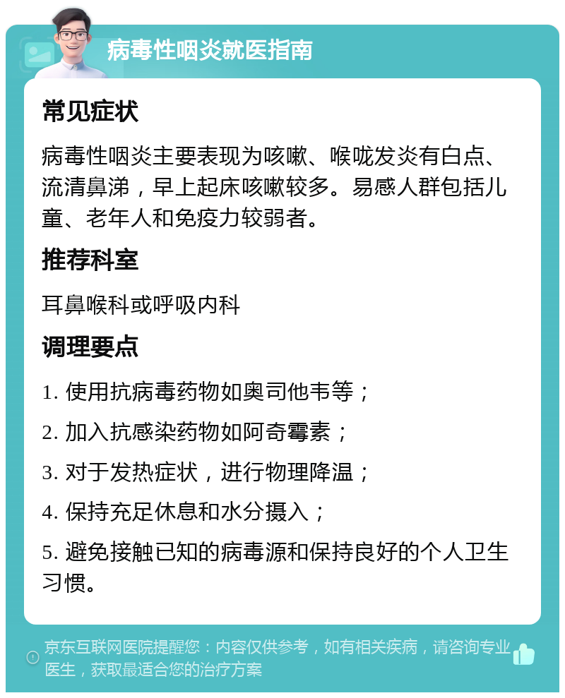 病毒性咽炎就医指南 常见症状 病毒性咽炎主要表现为咳嗽、喉咙发炎有白点、流清鼻涕，早上起床咳嗽较多。易感人群包括儿童、老年人和免疫力较弱者。 推荐科室 耳鼻喉科或呼吸内科 调理要点 1. 使用抗病毒药物如奥司他韦等； 2. 加入抗感染药物如阿奇霉素； 3. 对于发热症状，进行物理降温； 4. 保持充足休息和水分摄入； 5. 避免接触已知的病毒源和保持良好的个人卫生习惯。