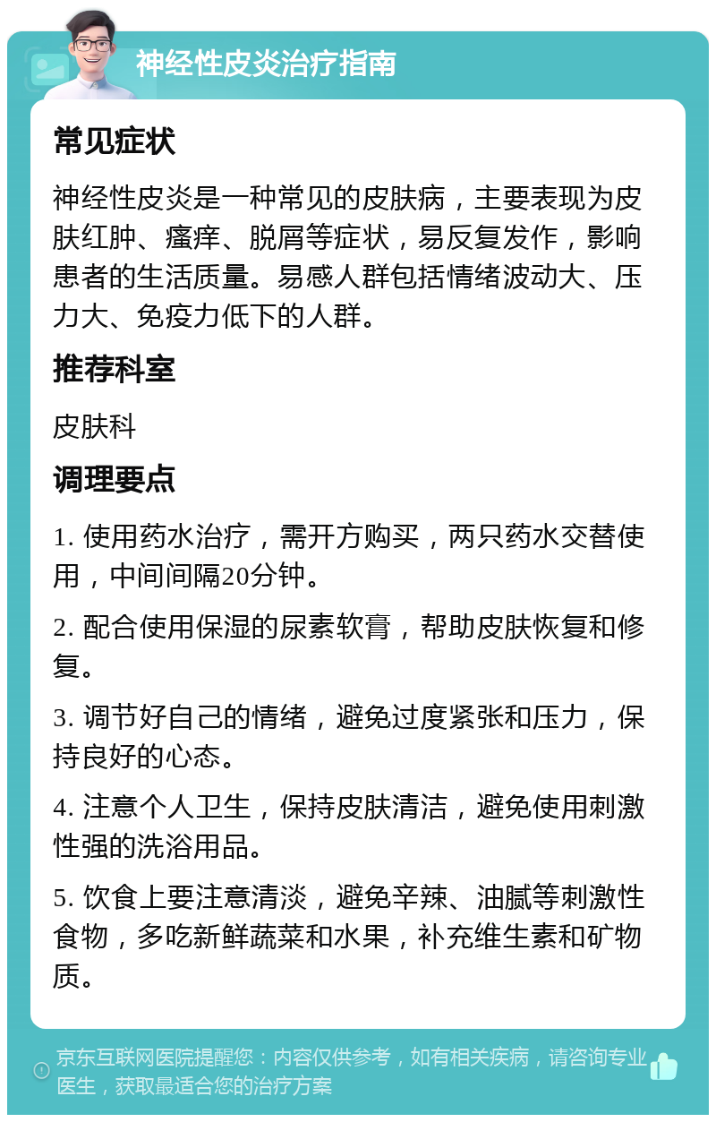 神经性皮炎治疗指南 常见症状 神经性皮炎是一种常见的皮肤病，主要表现为皮肤红肿、瘙痒、脱屑等症状，易反复发作，影响患者的生活质量。易感人群包括情绪波动大、压力大、免疫力低下的人群。 推荐科室 皮肤科 调理要点 1. 使用药水治疗，需开方购买，两只药水交替使用，中间间隔20分钟。 2. 配合使用保湿的尿素软膏，帮助皮肤恢复和修复。 3. 调节好自己的情绪，避免过度紧张和压力，保持良好的心态。 4. 注意个人卫生，保持皮肤清洁，避免使用刺激性强的洗浴用品。 5. 饮食上要注意清淡，避免辛辣、油腻等刺激性食物，多吃新鲜蔬菜和水果，补充维生素和矿物质。