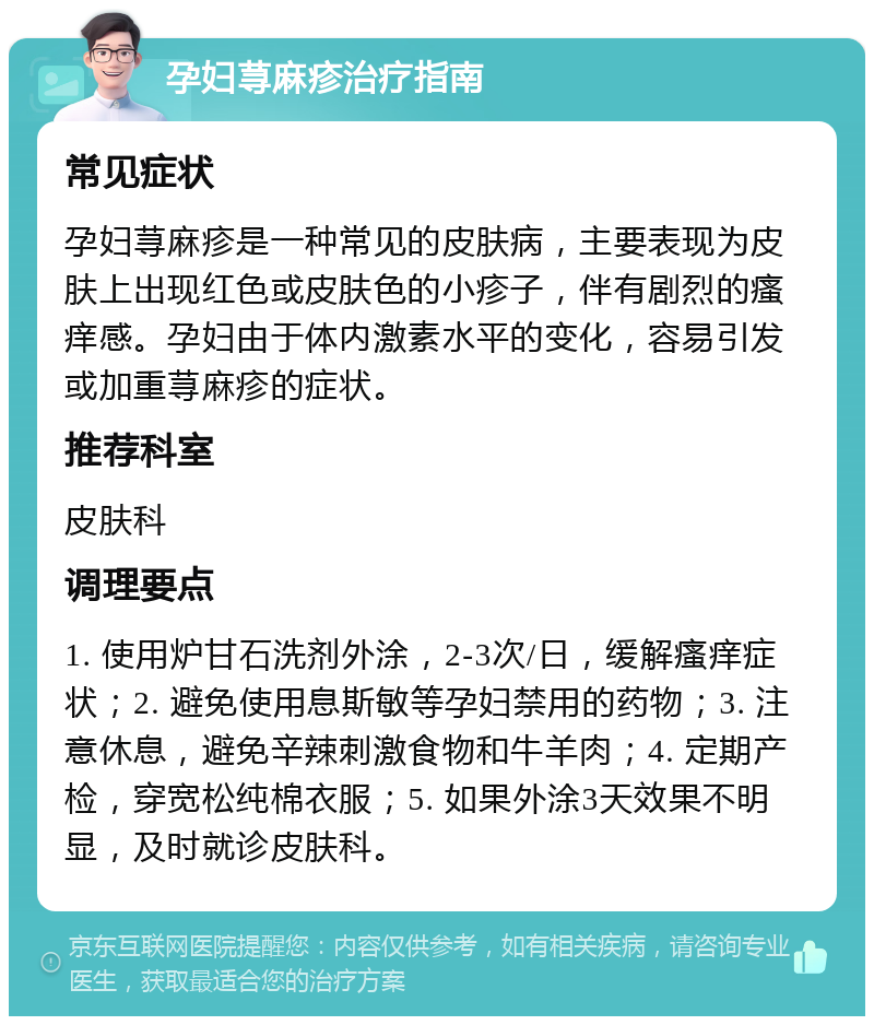 孕妇荨麻疹治疗指南 常见症状 孕妇荨麻疹是一种常见的皮肤病，主要表现为皮肤上出现红色或皮肤色的小疹子，伴有剧烈的瘙痒感。孕妇由于体内激素水平的变化，容易引发或加重荨麻疹的症状。 推荐科室 皮肤科 调理要点 1. 使用炉甘石洗剂外涂，2-3次/日，缓解瘙痒症状；2. 避免使用息斯敏等孕妇禁用的药物；3. 注意休息，避免辛辣刺激食物和牛羊肉；4. 定期产检，穿宽松纯棉衣服；5. 如果外涂3天效果不明显，及时就诊皮肤科。