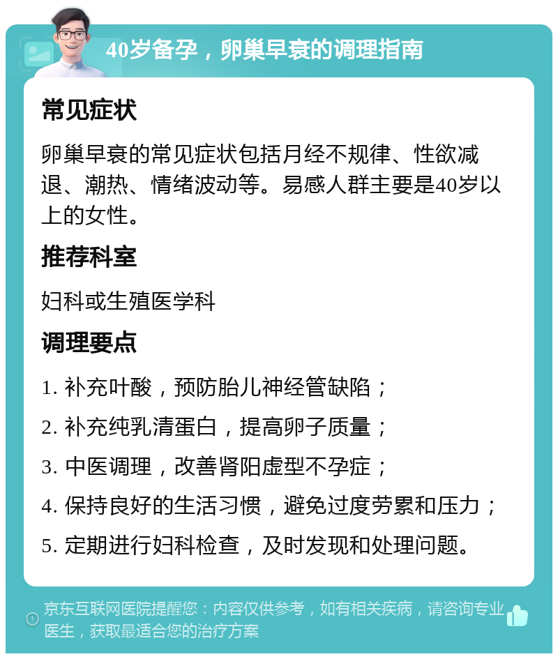 40岁备孕，卵巢早衰的调理指南 常见症状 卵巢早衰的常见症状包括月经不规律、性欲减退、潮热、情绪波动等。易感人群主要是40岁以上的女性。 推荐科室 妇科或生殖医学科 调理要点 1. 补充叶酸，预防胎儿神经管缺陷； 2. 补充纯乳清蛋白，提高卵子质量； 3. 中医调理，改善肾阳虚型不孕症； 4. 保持良好的生活习惯，避免过度劳累和压力； 5. 定期进行妇科检查，及时发现和处理问题。