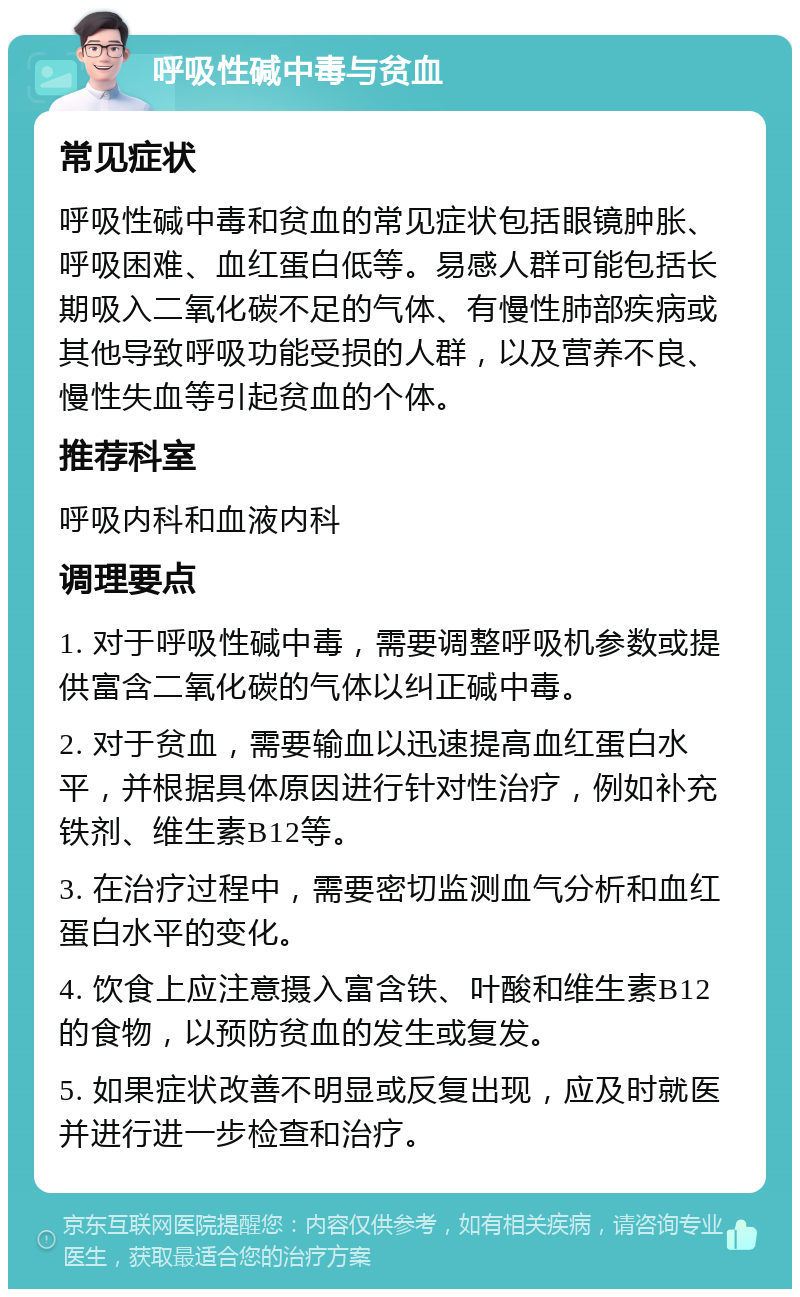 呼吸性碱中毒与贫血 常见症状 呼吸性碱中毒和贫血的常见症状包括眼镜肿胀、呼吸困难、血红蛋白低等。易感人群可能包括长期吸入二氧化碳不足的气体、有慢性肺部疾病或其他导致呼吸功能受损的人群，以及营养不良、慢性失血等引起贫血的个体。 推荐科室 呼吸内科和血液内科 调理要点 1. 对于呼吸性碱中毒，需要调整呼吸机参数或提供富含二氧化碳的气体以纠正碱中毒。 2. 对于贫血，需要输血以迅速提高血红蛋白水平，并根据具体原因进行针对性治疗，例如补充铁剂、维生素B12等。 3. 在治疗过程中，需要密切监测血气分析和血红蛋白水平的变化。 4. 饮食上应注意摄入富含铁、叶酸和维生素B12的食物，以预防贫血的发生或复发。 5. 如果症状改善不明显或反复出现，应及时就医并进行进一步检查和治疗。