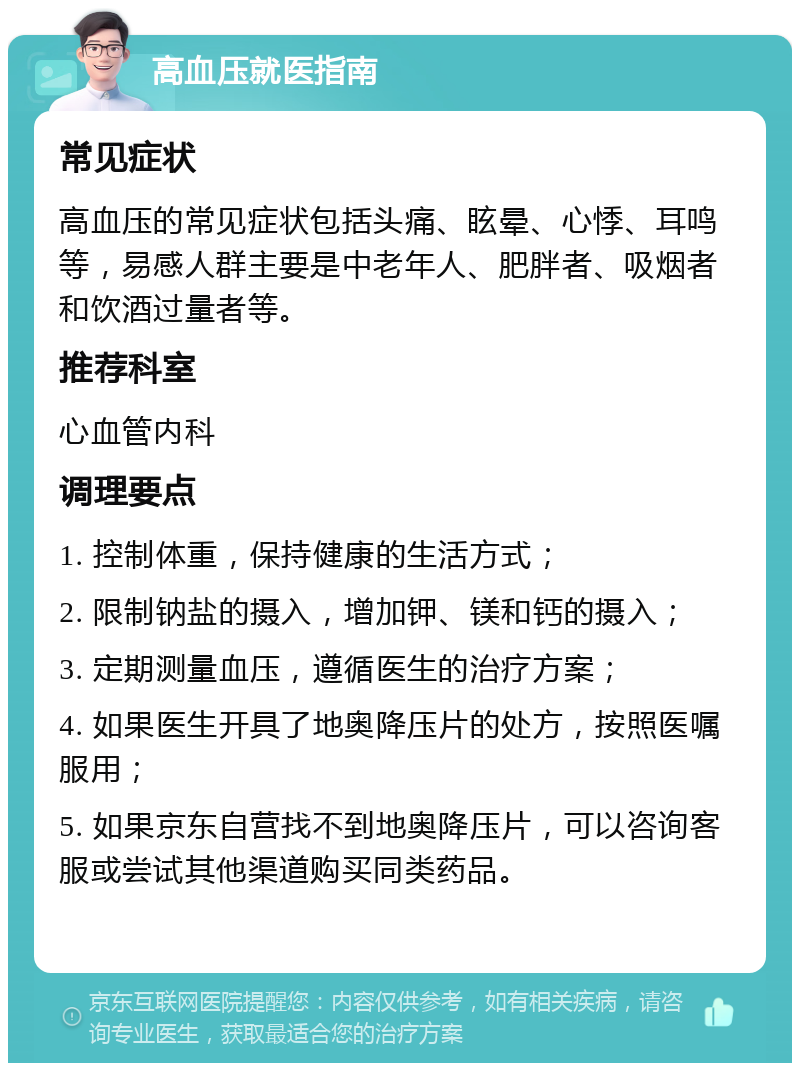 高血压就医指南 常见症状 高血压的常见症状包括头痛、眩晕、心悸、耳鸣等，易感人群主要是中老年人、肥胖者、吸烟者和饮酒过量者等。 推荐科室 心血管内科 调理要点 1. 控制体重，保持健康的生活方式； 2. 限制钠盐的摄入，增加钾、镁和钙的摄入； 3. 定期测量血压，遵循医生的治疗方案； 4. 如果医生开具了地奥降压片的处方，按照医嘱服用； 5. 如果京东自营找不到地奥降压片，可以咨询客服或尝试其他渠道购买同类药品。