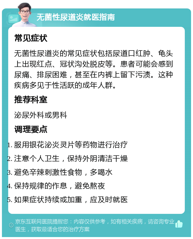 无菌性尿道炎就医指南 常见症状 无菌性尿道炎的常见症状包括尿道口红肿、龟头上出现红点、冠状沟处脱皮等。患者可能会感到尿痛、排尿困难，甚至在内裤上留下污渍。这种疾病多见于性活跃的成年人群。 推荐科室 泌尿外科或男科 调理要点 服用银花泌炎灵片等药物进行治疗 注意个人卫生，保持外阴清洁干燥 避免辛辣刺激性食物，多喝水 保持规律的作息，避免熬夜 如果症状持续或加重，应及时就医