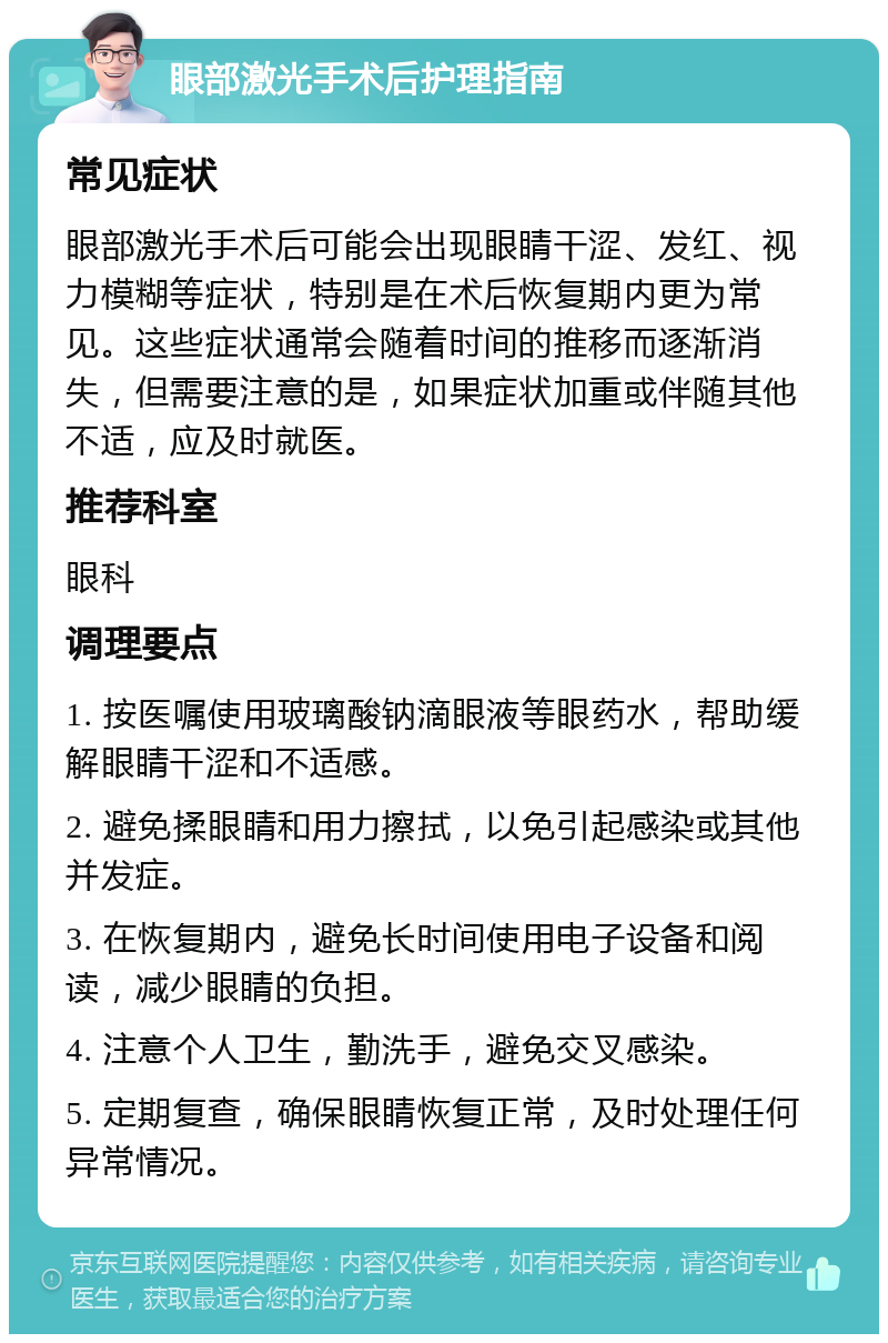 眼部激光手术后护理指南 常见症状 眼部激光手术后可能会出现眼睛干涩、发红、视力模糊等症状，特别是在术后恢复期内更为常见。这些症状通常会随着时间的推移而逐渐消失，但需要注意的是，如果症状加重或伴随其他不适，应及时就医。 推荐科室 眼科 调理要点 1. 按医嘱使用玻璃酸钠滴眼液等眼药水，帮助缓解眼睛干涩和不适感。 2. 避免揉眼睛和用力擦拭，以免引起感染或其他并发症。 3. 在恢复期内，避免长时间使用电子设备和阅读，减少眼睛的负担。 4. 注意个人卫生，勤洗手，避免交叉感染。 5. 定期复查，确保眼睛恢复正常，及时处理任何异常情况。