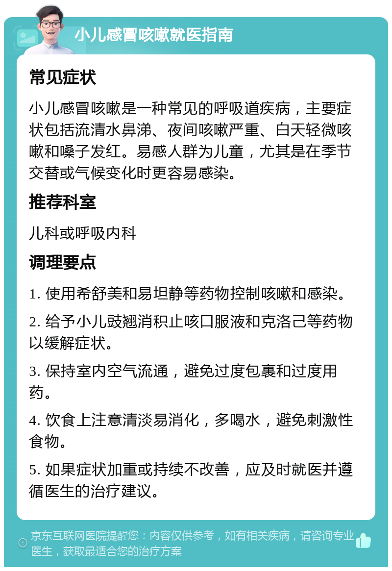 小儿感冒咳嗽就医指南 常见症状 小儿感冒咳嗽是一种常见的呼吸道疾病，主要症状包括流清水鼻涕、夜间咳嗽严重、白天轻微咳嗽和嗓子发红。易感人群为儿童，尤其是在季节交替或气候变化时更容易感染。 推荐科室 儿科或呼吸内科 调理要点 1. 使用希舒美和易坦静等药物控制咳嗽和感染。 2. 给予小儿豉翘消积止咳口服液和克洛己等药物以缓解症状。 3. 保持室内空气流通，避免过度包裹和过度用药。 4. 饮食上注意清淡易消化，多喝水，避免刺激性食物。 5. 如果症状加重或持续不改善，应及时就医并遵循医生的治疗建议。