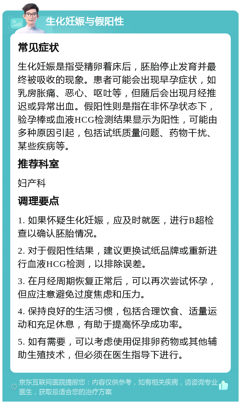 生化妊娠与假阳性 常见症状 生化妊娠是指受精卵着床后，胚胎停止发育并最终被吸收的现象。患者可能会出现早孕症状，如乳房胀痛、恶心、呕吐等，但随后会出现月经推迟或异常出血。假阳性则是指在非怀孕状态下，验孕棒或血液HCG检测结果显示为阳性，可能由多种原因引起，包括试纸质量问题、药物干扰、某些疾病等。 推荐科室 妇产科 调理要点 1. 如果怀疑生化妊娠，应及时就医，进行B超检查以确认胚胎情况。 2. 对于假阳性结果，建议更换试纸品牌或重新进行血液HCG检测，以排除误差。 3. 在月经周期恢复正常后，可以再次尝试怀孕，但应注意避免过度焦虑和压力。 4. 保持良好的生活习惯，包括合理饮食、适量运动和充足休息，有助于提高怀孕成功率。 5. 如有需要，可以考虑使用促排卵药物或其他辅助生殖技术，但必须在医生指导下进行。