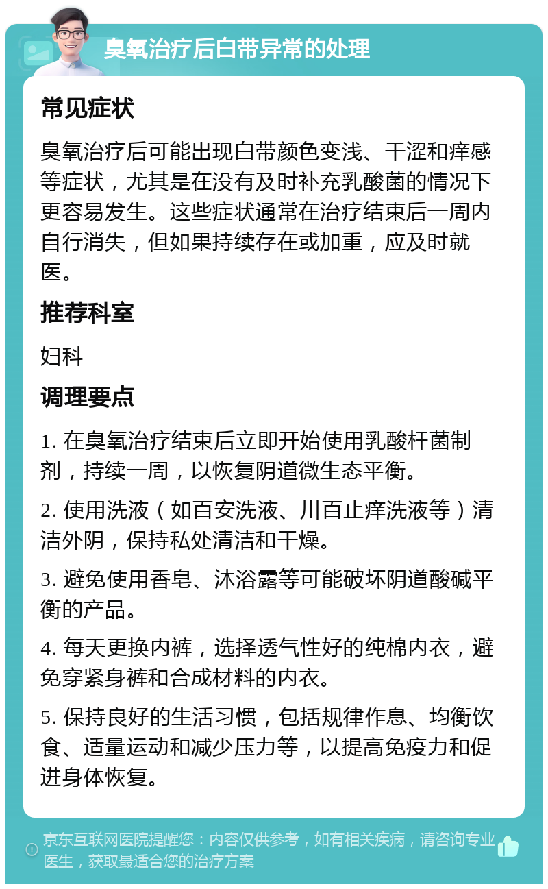 臭氧治疗后白带异常的处理 常见症状 臭氧治疗后可能出现白带颜色变浅、干涩和痒感等症状，尤其是在没有及时补充乳酸菌的情况下更容易发生。这些症状通常在治疗结束后一周内自行消失，但如果持续存在或加重，应及时就医。 推荐科室 妇科 调理要点 1. 在臭氧治疗结束后立即开始使用乳酸杆菌制剂，持续一周，以恢复阴道微生态平衡。 2. 使用洗液（如百安洗液、川百止痒洗液等）清洁外阴，保持私处清洁和干燥。 3. 避免使用香皂、沐浴露等可能破坏阴道酸碱平衡的产品。 4. 每天更换内裤，选择透气性好的纯棉内衣，避免穿紧身裤和合成材料的内衣。 5. 保持良好的生活习惯，包括规律作息、均衡饮食、适量运动和减少压力等，以提高免疫力和促进身体恢复。