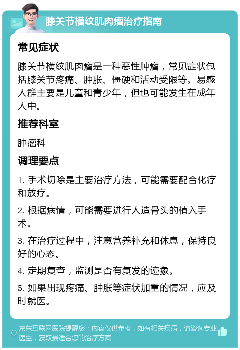 膝关节横纹肌肉瘤治疗指南 常见症状 膝关节横纹肌肉瘤是一种恶性肿瘤，常见症状包括膝关节疼痛、肿胀、僵硬和活动受限等。易感人群主要是儿童和青少年，但也可能发生在成年人中。 推荐科室 肿瘤科 调理要点 1. 手术切除是主要治疗方法，可能需要配合化疗和放疗。 2. 根据病情，可能需要进行人造骨头的植入手术。 3. 在治疗过程中，注意营养补充和休息，保持良好的心态。 4. 定期复查，监测是否有复发的迹象。 5. 如果出现疼痛、肿胀等症状加重的情况，应及时就医。