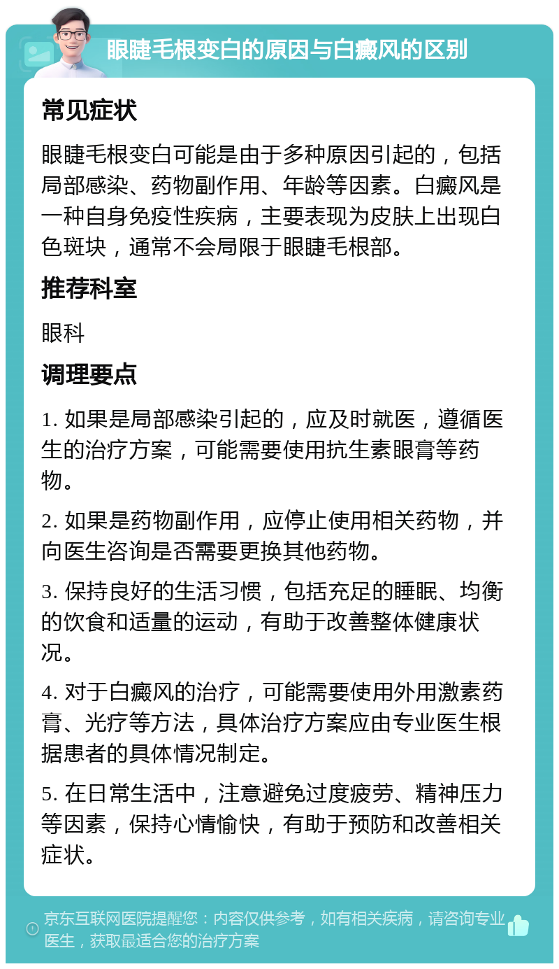 眼睫毛根变白的原因与白癜风的区别 常见症状 眼睫毛根变白可能是由于多种原因引起的，包括局部感染、药物副作用、年龄等因素。白癜风是一种自身免疫性疾病，主要表现为皮肤上出现白色斑块，通常不会局限于眼睫毛根部。 推荐科室 眼科 调理要点 1. 如果是局部感染引起的，应及时就医，遵循医生的治疗方案，可能需要使用抗生素眼膏等药物。 2. 如果是药物副作用，应停止使用相关药物，并向医生咨询是否需要更换其他药物。 3. 保持良好的生活习惯，包括充足的睡眠、均衡的饮食和适量的运动，有助于改善整体健康状况。 4. 对于白癜风的治疗，可能需要使用外用激素药膏、光疗等方法，具体治疗方案应由专业医生根据患者的具体情况制定。 5. 在日常生活中，注意避免过度疲劳、精神压力等因素，保持心情愉快，有助于预防和改善相关症状。