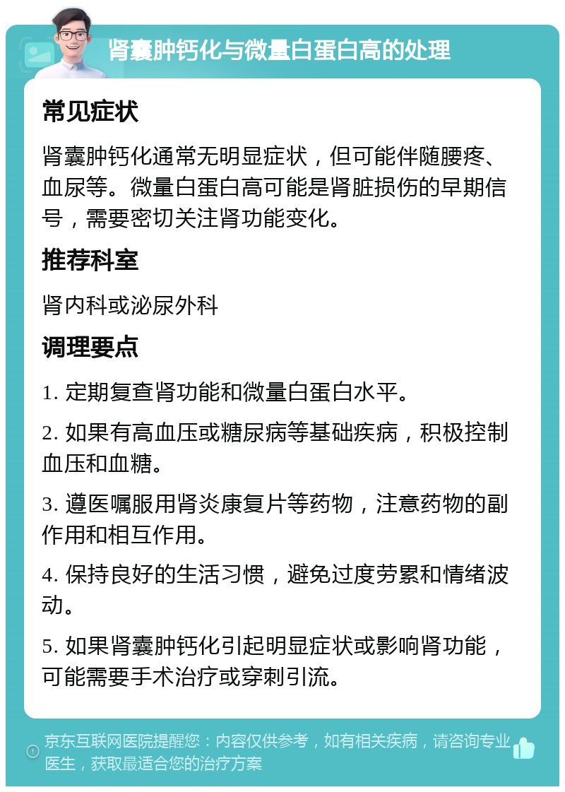 肾囊肿钙化与微量白蛋白高的处理 常见症状 肾囊肿钙化通常无明显症状，但可能伴随腰疼、血尿等。微量白蛋白高可能是肾脏损伤的早期信号，需要密切关注肾功能变化。 推荐科室 肾内科或泌尿外科 调理要点 1. 定期复查肾功能和微量白蛋白水平。 2. 如果有高血压或糖尿病等基础疾病，积极控制血压和血糖。 3. 遵医嘱服用肾炎康复片等药物，注意药物的副作用和相互作用。 4. 保持良好的生活习惯，避免过度劳累和情绪波动。 5. 如果肾囊肿钙化引起明显症状或影响肾功能，可能需要手术治疗或穿刺引流。