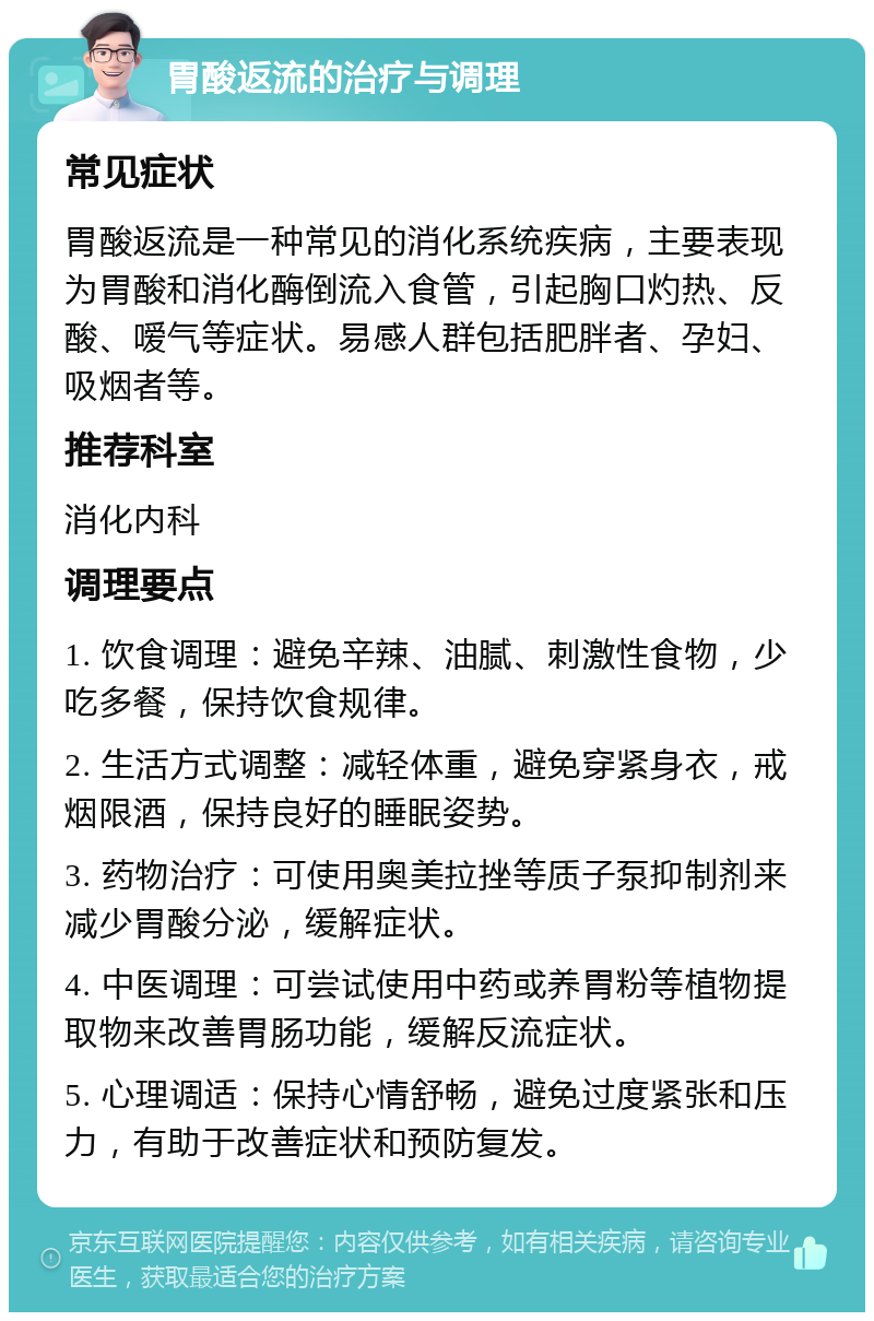 胃酸返流的治疗与调理 常见症状 胃酸返流是一种常见的消化系统疾病，主要表现为胃酸和消化酶倒流入食管，引起胸口灼热、反酸、嗳气等症状。易感人群包括肥胖者、孕妇、吸烟者等。 推荐科室 消化内科 调理要点 1. 饮食调理：避免辛辣、油腻、刺激性食物，少吃多餐，保持饮食规律。 2. 生活方式调整：减轻体重，避免穿紧身衣，戒烟限酒，保持良好的睡眠姿势。 3. 药物治疗：可使用奥美拉挫等质子泵抑制剂来减少胃酸分泌，缓解症状。 4. 中医调理：可尝试使用中药或养胃粉等植物提取物来改善胃肠功能，缓解反流症状。 5. 心理调适：保持心情舒畅，避免过度紧张和压力，有助于改善症状和预防复发。