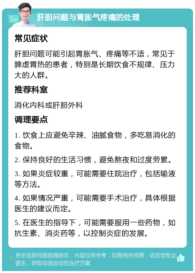 肝胆问题与胃胀气疼痛的处理 常见症状 肝胆问题可能引起胃胀气、疼痛等不适，常见于脾虚胃热的患者，特别是长期饮食不规律、压力大的人群。 推荐科室 消化内科或肝胆外科 调理要点 1. 饮食上应避免辛辣、油腻食物，多吃易消化的食物。 2. 保持良好的生活习惯，避免熬夜和过度劳累。 3. 如果炎症较重，可能需要住院治疗，包括输液等方法。 4. 如果情况严重，可能需要手术治疗，具体根据医生的建议而定。 5. 在医生的指导下，可能需要服用一些药物，如抗生素、消炎药等，以控制炎症的发展。