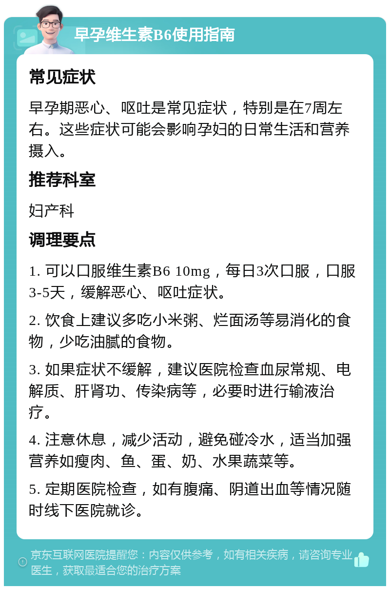 早孕维生素B6使用指南 常见症状 早孕期恶心、呕吐是常见症状，特别是在7周左右。这些症状可能会影响孕妇的日常生活和营养摄入。 推荐科室 妇产科 调理要点 1. 可以口服维生素B6 10mg，每日3次口服，口服3-5天，缓解恶心、呕吐症状。 2. 饮食上建议多吃小米粥、烂面汤等易消化的食物，少吃油腻的食物。 3. 如果症状不缓解，建议医院检查血尿常规、电解质、肝肾功、传染病等，必要时进行输液治疗。 4. 注意休息，减少活动，避免碰冷水，适当加强营养如瘦肉、鱼、蛋、奶、水果蔬菜等。 5. 定期医院检查，如有腹痛、阴道出血等情况随时线下医院就诊。