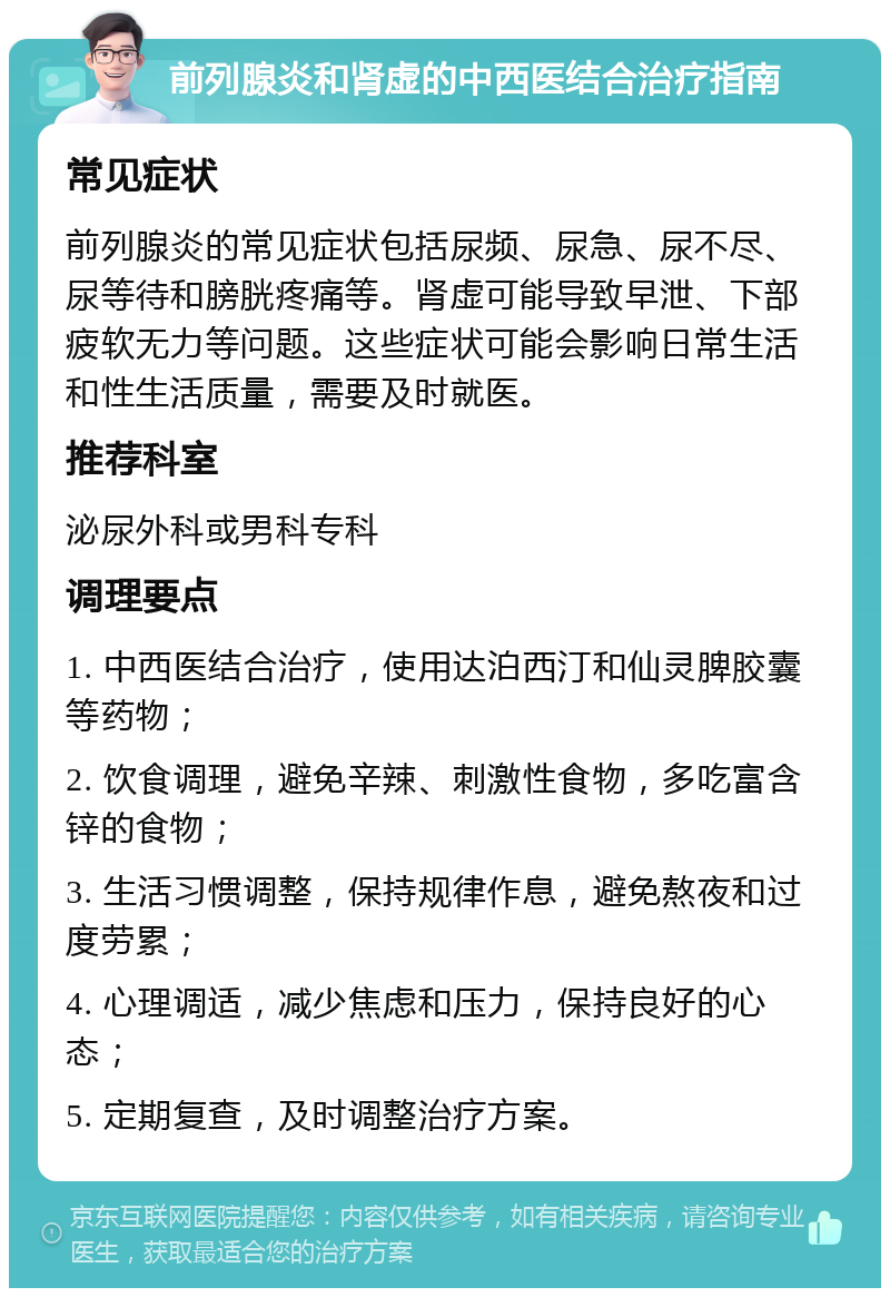 前列腺炎和肾虚的中西医结合治疗指南 常见症状 前列腺炎的常见症状包括尿频、尿急、尿不尽、尿等待和膀胱疼痛等。肾虚可能导致早泄、下部疲软无力等问题。这些症状可能会影响日常生活和性生活质量，需要及时就医。 推荐科室 泌尿外科或男科专科 调理要点 1. 中西医结合治疗，使用达泊西汀和仙灵脾胶囊等药物； 2. 饮食调理，避免辛辣、刺激性食物，多吃富含锌的食物； 3. 生活习惯调整，保持规律作息，避免熬夜和过度劳累； 4. 心理调适，减少焦虑和压力，保持良好的心态； 5. 定期复查，及时调整治疗方案。