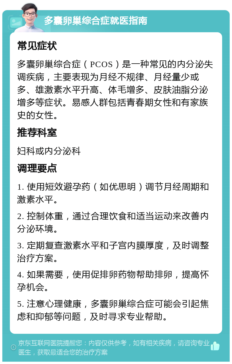 多囊卵巢综合症就医指南 常见症状 多囊卵巢综合症（PCOS）是一种常见的内分泌失调疾病，主要表现为月经不规律、月经量少或多、雄激素水平升高、体毛增多、皮肤油脂分泌增多等症状。易感人群包括青春期女性和有家族史的女性。 推荐科室 妇科或内分泌科 调理要点 1. 使用短效避孕药（如优思明）调节月经周期和激素水平。 2. 控制体重，通过合理饮食和适当运动来改善内分泌环境。 3. 定期复查激素水平和子宫内膜厚度，及时调整治疗方案。 4. 如果需要，使用促排卵药物帮助排卵，提高怀孕机会。 5. 注意心理健康，多囊卵巢综合症可能会引起焦虑和抑郁等问题，及时寻求专业帮助。