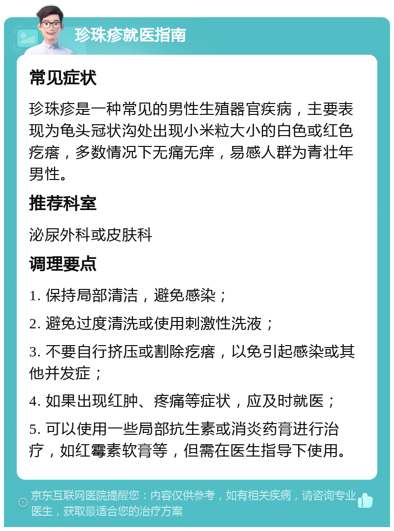 珍珠疹就医指南 常见症状 珍珠疹是一种常见的男性生殖器官疾病，主要表现为龟头冠状沟处出现小米粒大小的白色或红色疙瘩，多数情况下无痛无痒，易感人群为青壮年男性。 推荐科室 泌尿外科或皮肤科 调理要点 1. 保持局部清洁，避免感染； 2. 避免过度清洗或使用刺激性洗液； 3. 不要自行挤压或割除疙瘩，以免引起感染或其他并发症； 4. 如果出现红肿、疼痛等症状，应及时就医； 5. 可以使用一些局部抗生素或消炎药膏进行治疗，如红霉素软膏等，但需在医生指导下使用。