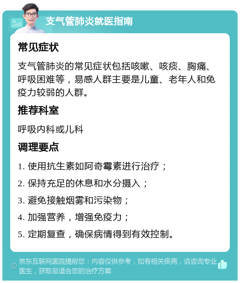 支气管肺炎就医指南 常见症状 支气管肺炎的常见症状包括咳嗽、咳痰、胸痛、呼吸困难等，易感人群主要是儿童、老年人和免疫力较弱的人群。 推荐科室 呼吸内科或儿科 调理要点 1. 使用抗生素如阿奇霉素进行治疗； 2. 保持充足的休息和水分摄入； 3. 避免接触烟雾和污染物； 4. 加强营养，增强免疫力； 5. 定期复查，确保病情得到有效控制。