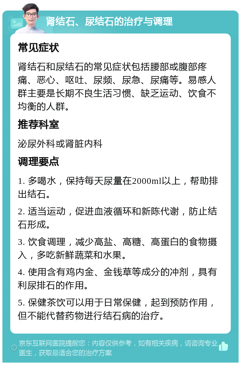 肾结石、尿结石的治疗与调理 常见症状 肾结石和尿结石的常见症状包括腰部或腹部疼痛、恶心、呕吐、尿频、尿急、尿痛等。易感人群主要是长期不良生活习惯、缺乏运动、饮食不均衡的人群。 推荐科室 泌尿外科或肾脏内科 调理要点 1. 多喝水，保持每天尿量在2000ml以上，帮助排出结石。 2. 适当运动，促进血液循环和新陈代谢，防止结石形成。 3. 饮食调理，减少高盐、高糖、高蛋白的食物摄入，多吃新鲜蔬菜和水果。 4. 使用含有鸡内金、金钱草等成分的冲剂，具有利尿排石的作用。 5. 保健茶饮可以用于日常保健，起到预防作用，但不能代替药物进行结石病的治疗。