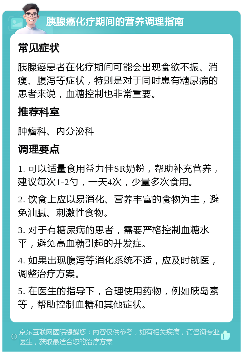 胰腺癌化疗期间的营养调理指南 常见症状 胰腺癌患者在化疗期间可能会出现食欲不振、消瘦、腹泻等症状，特别是对于同时患有糖尿病的患者来说，血糖控制也非常重要。 推荐科室 肿瘤科、内分泌科 调理要点 1. 可以适量食用益力佳SR奶粉，帮助补充营养，建议每次1-2勺，一天4次，少量多次食用。 2. 饮食上应以易消化、营养丰富的食物为主，避免油腻、刺激性食物。 3. 对于有糖尿病的患者，需要严格控制血糖水平，避免高血糖引起的并发症。 4. 如果出现腹泻等消化系统不适，应及时就医，调整治疗方案。 5. 在医生的指导下，合理使用药物，例如胰岛素等，帮助控制血糖和其他症状。