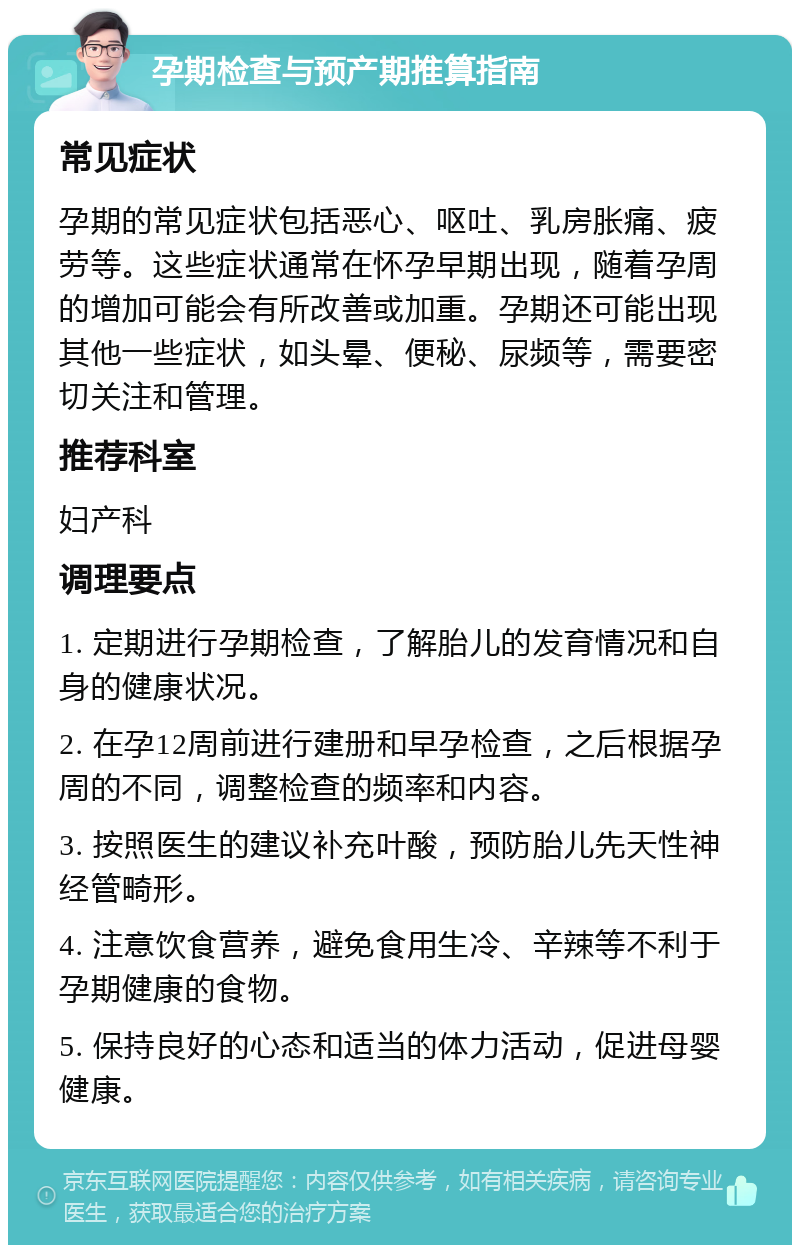 孕期检查与预产期推算指南 常见症状 孕期的常见症状包括恶心、呕吐、乳房胀痛、疲劳等。这些症状通常在怀孕早期出现，随着孕周的增加可能会有所改善或加重。孕期还可能出现其他一些症状，如头晕、便秘、尿频等，需要密切关注和管理。 推荐科室 妇产科 调理要点 1. 定期进行孕期检查，了解胎儿的发育情况和自身的健康状况。 2. 在孕12周前进行建册和早孕检查，之后根据孕周的不同，调整检查的频率和内容。 3. 按照医生的建议补充叶酸，预防胎儿先天性神经管畸形。 4. 注意饮食营养，避免食用生冷、辛辣等不利于孕期健康的食物。 5. 保持良好的心态和适当的体力活动，促进母婴健康。