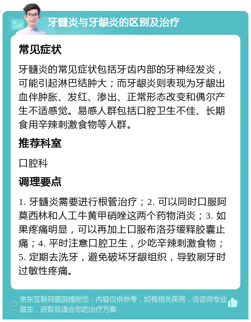 牙髓炎与牙龈炎的区别及治疗 常见症状 牙髓炎的常见症状包括牙齿内部的牙神经发炎，可能引起淋巴结肿大；而牙龈炎则表现为牙龈出血伴肿胀、发红、渗出、正常形态改变和偶尔产生不适感觉。易感人群包括口腔卫生不佳、长期食用辛辣刺激食物等人群。 推荐科室 口腔科 调理要点 1. 牙髓炎需要进行根管治疗；2. 可以同时口服阿莫西林和人工牛黄甲硝唑这两个药物消炎；3. 如果疼痛明显，可以再加上口服布洛芬缓释胶囊止痛；4. 平时注意口腔卫生，少吃辛辣刺激食物；5. 定期去洗牙，避免破坏牙龈组织，导致刷牙时过敏性疼痛。