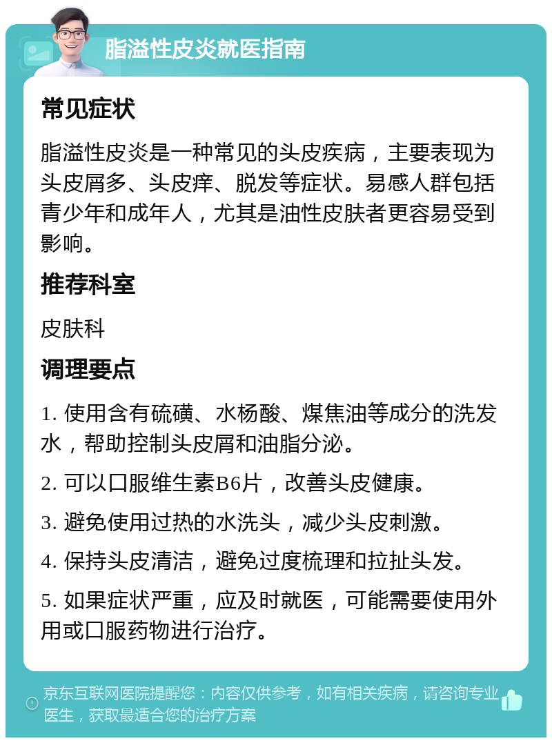 脂溢性皮炎就医指南 常见症状 脂溢性皮炎是一种常见的头皮疾病，主要表现为头皮屑多、头皮痒、脱发等症状。易感人群包括青少年和成年人，尤其是油性皮肤者更容易受到影响。 推荐科室 皮肤科 调理要点 1. 使用含有硫磺、水杨酸、煤焦油等成分的洗发水，帮助控制头皮屑和油脂分泌。 2. 可以口服维生素B6片，改善头皮健康。 3. 避免使用过热的水洗头，减少头皮刺激。 4. 保持头皮清洁，避免过度梳理和拉扯头发。 5. 如果症状严重，应及时就医，可能需要使用外用或口服药物进行治疗。