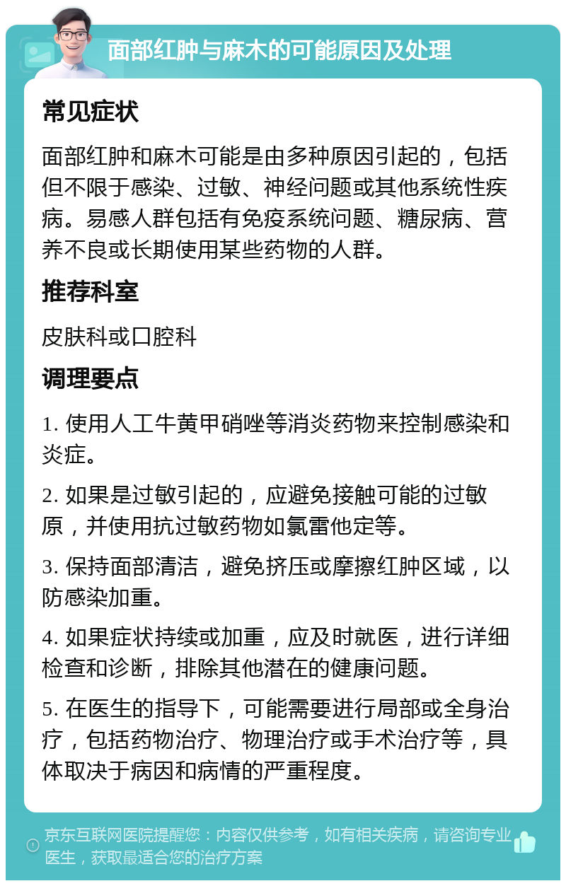 面部红肿与麻木的可能原因及处理 常见症状 面部红肿和麻木可能是由多种原因引起的，包括但不限于感染、过敏、神经问题或其他系统性疾病。易感人群包括有免疫系统问题、糖尿病、营养不良或长期使用某些药物的人群。 推荐科室 皮肤科或口腔科 调理要点 1. 使用人工牛黄甲硝唑等消炎药物来控制感染和炎症。 2. 如果是过敏引起的，应避免接触可能的过敏原，并使用抗过敏药物如氯雷他定等。 3. 保持面部清洁，避免挤压或摩擦红肿区域，以防感染加重。 4. 如果症状持续或加重，应及时就医，进行详细检查和诊断，排除其他潜在的健康问题。 5. 在医生的指导下，可能需要进行局部或全身治疗，包括药物治疗、物理治疗或手术治疗等，具体取决于病因和病情的严重程度。