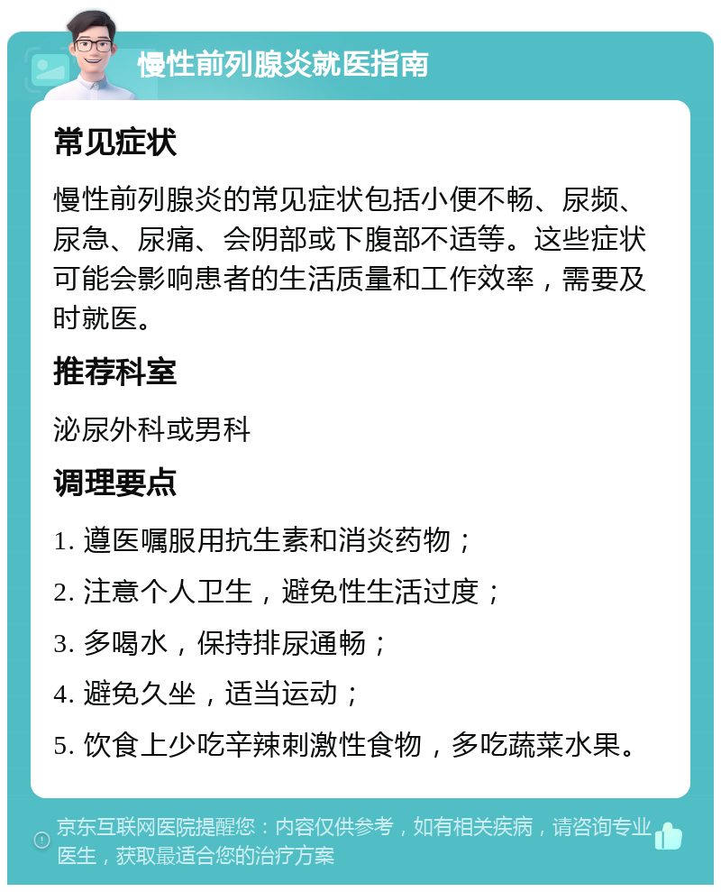 慢性前列腺炎就医指南 常见症状 慢性前列腺炎的常见症状包括小便不畅、尿频、尿急、尿痛、会阴部或下腹部不适等。这些症状可能会影响患者的生活质量和工作效率，需要及时就医。 推荐科室 泌尿外科或男科 调理要点 1. 遵医嘱服用抗生素和消炎药物； 2. 注意个人卫生，避免性生活过度； 3. 多喝水，保持排尿通畅； 4. 避免久坐，适当运动； 5. 饮食上少吃辛辣刺激性食物，多吃蔬菜水果。