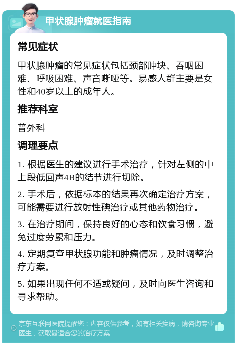 甲状腺肿瘤就医指南 常见症状 甲状腺肿瘤的常见症状包括颈部肿块、吞咽困难、呼吸困难、声音嘶哑等。易感人群主要是女性和40岁以上的成年人。 推荐科室 普外科 调理要点 1. 根据医生的建议进行手术治疗，针对左侧的中上段低回声4B的结节进行切除。 2. 手术后，依据标本的结果再次确定治疗方案，可能需要进行放射性碘治疗或其他药物治疗。 3. 在治疗期间，保持良好的心态和饮食习惯，避免过度劳累和压力。 4. 定期复查甲状腺功能和肿瘤情况，及时调整治疗方案。 5. 如果出现任何不适或疑问，及时向医生咨询和寻求帮助。