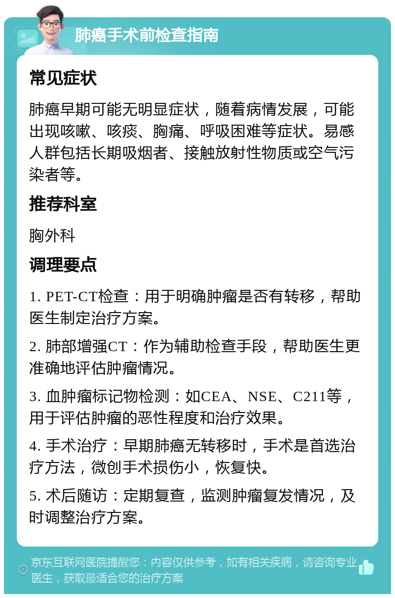 肺癌手术前检查指南 常见症状 肺癌早期可能无明显症状，随着病情发展，可能出现咳嗽、咳痰、胸痛、呼吸困难等症状。易感人群包括长期吸烟者、接触放射性物质或空气污染者等。 推荐科室 胸外科 调理要点 1. PET-CT检查：用于明确肿瘤是否有转移，帮助医生制定治疗方案。 2. 肺部增强CT：作为辅助检查手段，帮助医生更准确地评估肿瘤情况。 3. 血肿瘤标记物检测：如CEA、NSE、C211等，用于评估肿瘤的恶性程度和治疗效果。 4. 手术治疗：早期肺癌无转移时，手术是首选治疗方法，微创手术损伤小，恢复快。 5. 术后随访：定期复查，监测肿瘤复发情况，及时调整治疗方案。