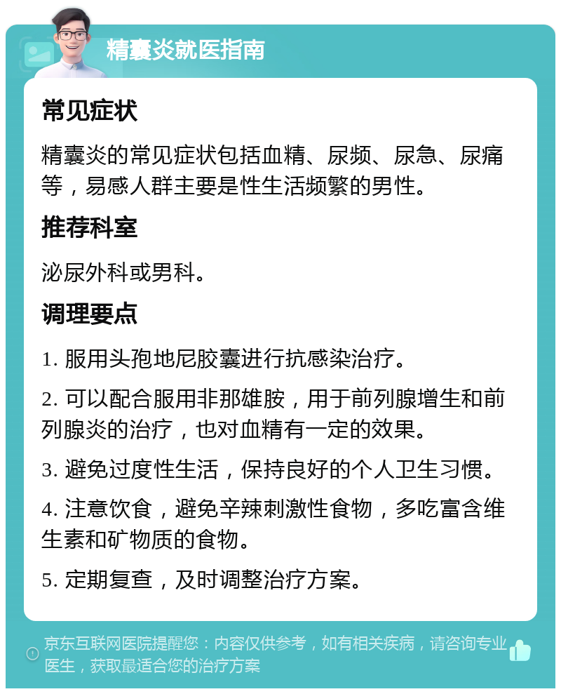 精囊炎就医指南 常见症状 精囊炎的常见症状包括血精、尿频、尿急、尿痛等，易感人群主要是性生活频繁的男性。 推荐科室 泌尿外科或男科。 调理要点 1. 服用头孢地尼胶囊进行抗感染治疗。 2. 可以配合服用非那雄胺，用于前列腺增生和前列腺炎的治疗，也对血精有一定的效果。 3. 避免过度性生活，保持良好的个人卫生习惯。 4. 注意饮食，避免辛辣刺激性食物，多吃富含维生素和矿物质的食物。 5. 定期复查，及时调整治疗方案。