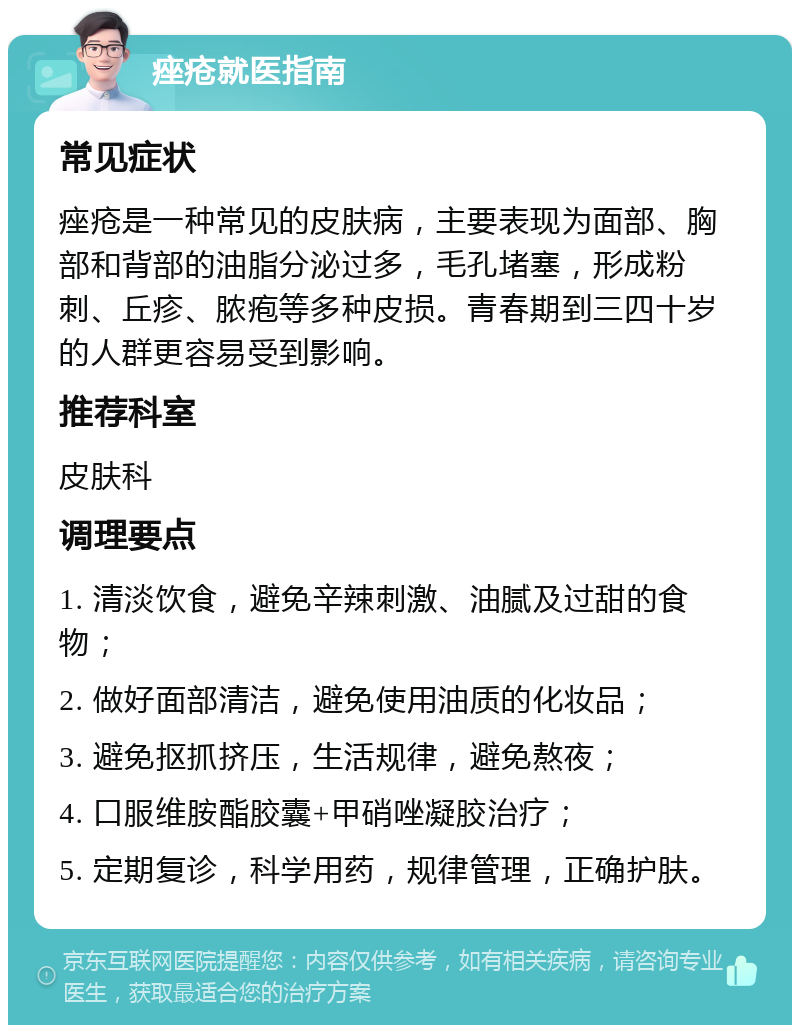 痤疮就医指南 常见症状 痤疮是一种常见的皮肤病，主要表现为面部、胸部和背部的油脂分泌过多，毛孔堵塞，形成粉刺、丘疹、脓疱等多种皮损。青春期到三四十岁的人群更容易受到影响。 推荐科室 皮肤科 调理要点 1. 清淡饮食，避免辛辣刺激、油腻及过甜的食物； 2. 做好面部清洁，避免使用油质的化妆品； 3. 避免抠抓挤压，生活规律，避免熬夜； 4. 口服维胺酯胶囊+甲硝唑凝胶治疗； 5. 定期复诊，科学用药，规律管理，正确护肤。