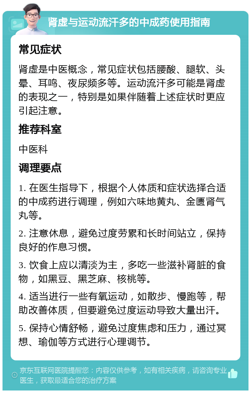 肾虚与运动流汗多的中成药使用指南 常见症状 肾虚是中医概念，常见症状包括腰酸、腿软、头晕、耳鸣、夜尿频多等。运动流汗多可能是肾虚的表现之一，特别是如果伴随着上述症状时更应引起注意。 推荐科室 中医科 调理要点 1. 在医生指导下，根据个人体质和症状选择合适的中成药进行调理，例如六味地黄丸、金匮肾气丸等。 2. 注意休息，避免过度劳累和长时间站立，保持良好的作息习惯。 3. 饮食上应以清淡为主，多吃一些滋补肾脏的食物，如黑豆、黑芝麻、核桃等。 4. 适当进行一些有氧运动，如散步、慢跑等，帮助改善体质，但要避免过度运动导致大量出汗。 5. 保持心情舒畅，避免过度焦虑和压力，通过冥想、瑜伽等方式进行心理调节。