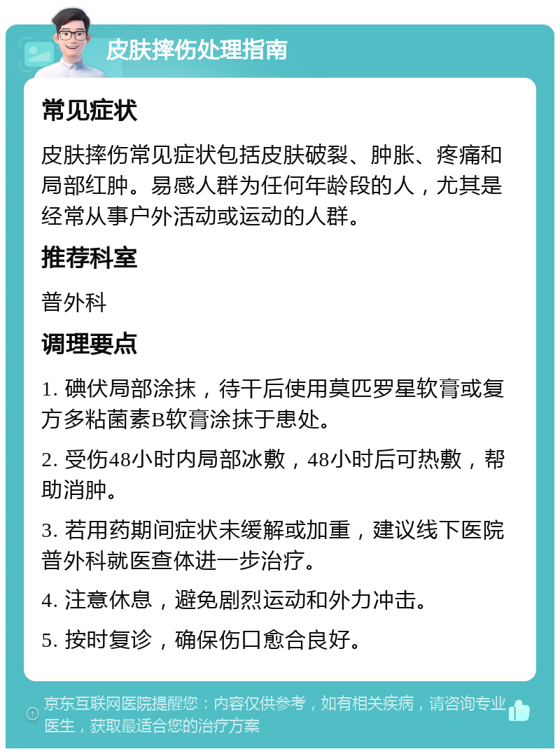 皮肤摔伤处理指南 常见症状 皮肤摔伤常见症状包括皮肤破裂、肿胀、疼痛和局部红肿。易感人群为任何年龄段的人，尤其是经常从事户外活动或运动的人群。 推荐科室 普外科 调理要点 1. 碘伏局部涂抹，待干后使用莫匹罗星软膏或复方多粘菌素B软膏涂抹于患处。 2. 受伤48小时内局部冰敷，48小时后可热敷，帮助消肿。 3. 若用药期间症状未缓解或加重，建议线下医院普外科就医查体进一步治疗。 4. 注意休息，避免剧烈运动和外力冲击。 5. 按时复诊，确保伤口愈合良好。