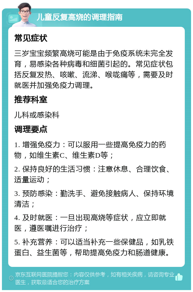 儿童反复高烧的调理指南 常见症状 三岁宝宝频繁高烧可能是由于免疫系统未完全发育，易感染各种病毒和细菌引起的。常见症状包括反复发热、咳嗽、流涕、喉咙痛等，需要及时就医并加强免疫力调理。 推荐科室 儿科或感染科 调理要点 1. 增强免疫力：可以服用一些提高免疫力的药物，如维生素C、维生素D等； 2. 保持良好的生活习惯：注意休息、合理饮食、适量运动； 3. 预防感染：勤洗手、避免接触病人、保持环境清洁； 4. 及时就医：一旦出现高烧等症状，应立即就医，遵医嘱进行治疗； 5. 补充营养：可以适当补充一些保健品，如乳铁蛋白、益生菌等，帮助提高免疫力和肠道健康。