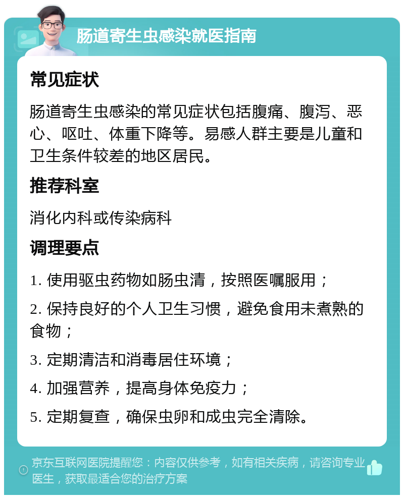 肠道寄生虫感染就医指南 常见症状 肠道寄生虫感染的常见症状包括腹痛、腹泻、恶心、呕吐、体重下降等。易感人群主要是儿童和卫生条件较差的地区居民。 推荐科室 消化内科或传染病科 调理要点 1. 使用驱虫药物如肠虫清，按照医嘱服用； 2. 保持良好的个人卫生习惯，避免食用未煮熟的食物； 3. 定期清洁和消毒居住环境； 4. 加强营养，提高身体免疫力； 5. 定期复查，确保虫卵和成虫完全清除。