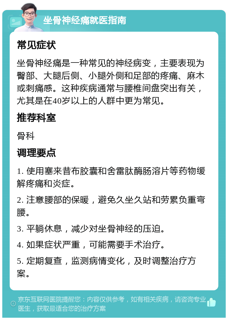 坐骨神经痛就医指南 常见症状 坐骨神经痛是一种常见的神经病变，主要表现为臀部、大腿后侧、小腿外侧和足部的疼痛、麻木或刺痛感。这种疾病通常与腰椎间盘突出有关，尤其是在40岁以上的人群中更为常见。 推荐科室 骨科 调理要点 1. 使用塞来昔布胶囊和舍雷肽酶肠溶片等药物缓解疼痛和炎症。 2. 注意腰部的保暖，避免久坐久站和劳累负重弯腰。 3. 平躺休息，减少对坐骨神经的压迫。 4. 如果症状严重，可能需要手术治疗。 5. 定期复查，监测病情变化，及时调整治疗方案。