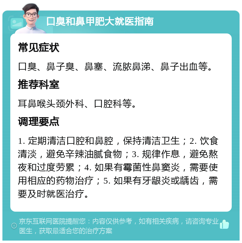 口臭和鼻甲肥大就医指南 常见症状 口臭、鼻子臭、鼻塞、流脓鼻涕、鼻子出血等。 推荐科室 耳鼻喉头颈外科、口腔科等。 调理要点 1. 定期清洁口腔和鼻腔，保持清洁卫生；2. 饮食清淡，避免辛辣油腻食物；3. 规律作息，避免熬夜和过度劳累；4. 如果有霉菌性鼻窦炎，需要使用相应的药物治疗；5. 如果有牙龈炎或龋齿，需要及时就医治疗。