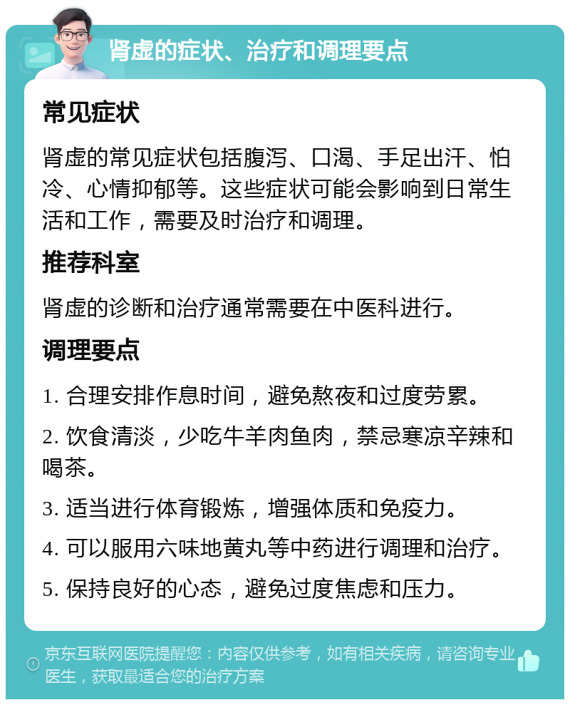 肾虚的症状、治疗和调理要点 常见症状 肾虚的常见症状包括腹泻、口渴、手足出汗、怕冷、心情抑郁等。这些症状可能会影响到日常生活和工作，需要及时治疗和调理。 推荐科室 肾虚的诊断和治疗通常需要在中医科进行。 调理要点 1. 合理安排作息时间，避免熬夜和过度劳累。 2. 饮食清淡，少吃牛羊肉鱼肉，禁忌寒凉辛辣和喝茶。 3. 适当进行体育锻炼，增强体质和免疫力。 4. 可以服用六味地黄丸等中药进行调理和治疗。 5. 保持良好的心态，避免过度焦虑和压力。