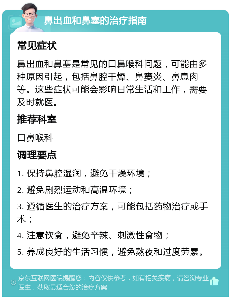 鼻出血和鼻塞的治疗指南 常见症状 鼻出血和鼻塞是常见的口鼻喉科问题，可能由多种原因引起，包括鼻腔干燥、鼻窦炎、鼻息肉等。这些症状可能会影响日常生活和工作，需要及时就医。 推荐科室 口鼻喉科 调理要点 1. 保持鼻腔湿润，避免干燥环境； 2. 避免剧烈运动和高温环境； 3. 遵循医生的治疗方案，可能包括药物治疗或手术； 4. 注意饮食，避免辛辣、刺激性食物； 5. 养成良好的生活习惯，避免熬夜和过度劳累。