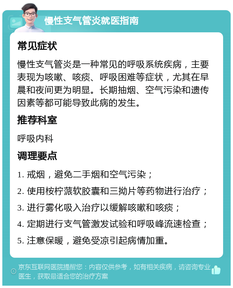 慢性支气管炎就医指南 常见症状 慢性支气管炎是一种常见的呼吸系统疾病，主要表现为咳嗽、咳痰、呼吸困难等症状，尤其在早晨和夜间更为明显。长期抽烟、空气污染和遗传因素等都可能导致此病的发生。 推荐科室 呼吸内科 调理要点 1. 戒烟，避免二手烟和空气污染； 2. 使用桉柠蒎软胶囊和三拗片等药物进行治疗； 3. 进行雾化吸入治疗以缓解咳嗽和咳痰； 4. 定期进行支气管激发试验和呼吸峰流速检查； 5. 注意保暖，避免受凉引起病情加重。