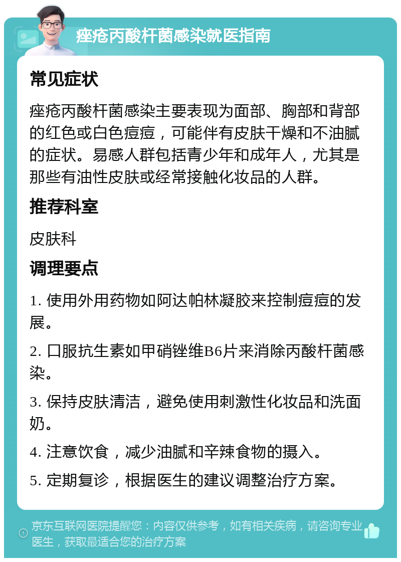 痤疮丙酸杆菌感染就医指南 常见症状 痤疮丙酸杆菌感染主要表现为面部、胸部和背部的红色或白色痘痘，可能伴有皮肤干燥和不油腻的症状。易感人群包括青少年和成年人，尤其是那些有油性皮肤或经常接触化妆品的人群。 推荐科室 皮肤科 调理要点 1. 使用外用药物如阿达帕林凝胶来控制痘痘的发展。 2. 口服抗生素如甲硝锉维B6片来消除丙酸杆菌感染。 3. 保持皮肤清洁，避免使用刺激性化妆品和洗面奶。 4. 注意饮食，减少油腻和辛辣食物的摄入。 5. 定期复诊，根据医生的建议调整治疗方案。