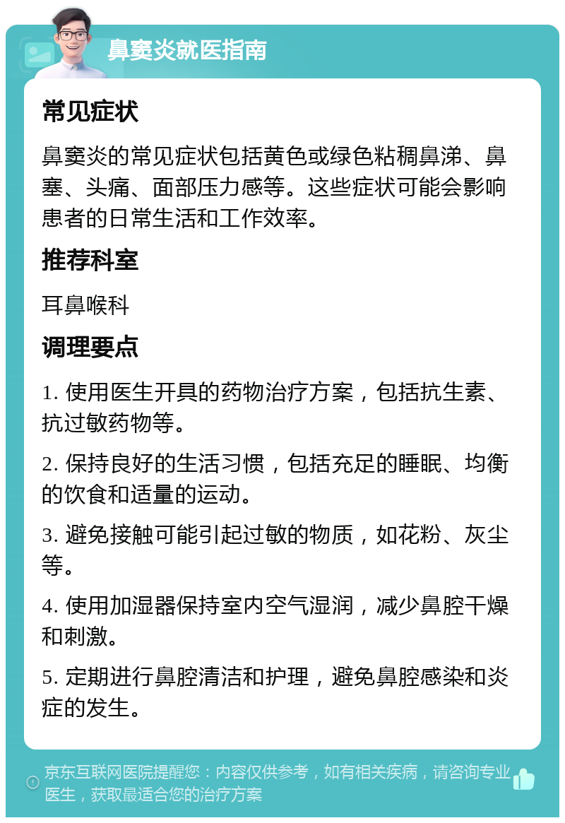 鼻窦炎就医指南 常见症状 鼻窦炎的常见症状包括黄色或绿色粘稠鼻涕、鼻塞、头痛、面部压力感等。这些症状可能会影响患者的日常生活和工作效率。 推荐科室 耳鼻喉科 调理要点 1. 使用医生开具的药物治疗方案，包括抗生素、抗过敏药物等。 2. 保持良好的生活习惯，包括充足的睡眠、均衡的饮食和适量的运动。 3. 避免接触可能引起过敏的物质，如花粉、灰尘等。 4. 使用加湿器保持室内空气湿润，减少鼻腔干燥和刺激。 5. 定期进行鼻腔清洁和护理，避免鼻腔感染和炎症的发生。