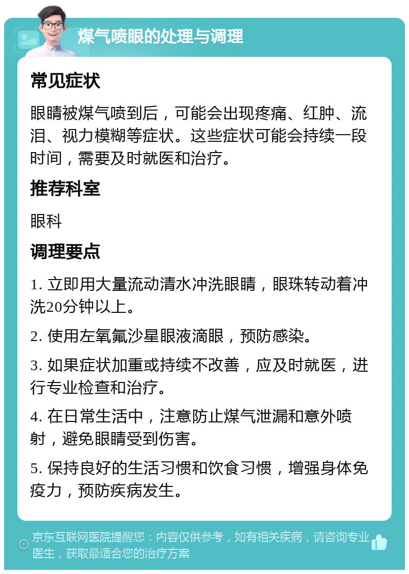 煤气喷眼的处理与调理 常见症状 眼睛被煤气喷到后，可能会出现疼痛、红肿、流泪、视力模糊等症状。这些症状可能会持续一段时间，需要及时就医和治疗。 推荐科室 眼科 调理要点 1. 立即用大量流动清水冲洗眼睛，眼珠转动着冲洗20分钟以上。 2. 使用左氧氟沙星眼液滴眼，预防感染。 3. 如果症状加重或持续不改善，应及时就医，进行专业检查和治疗。 4. 在日常生活中，注意防止煤气泄漏和意外喷射，避免眼睛受到伤害。 5. 保持良好的生活习惯和饮食习惯，增强身体免疫力，预防疾病发生。