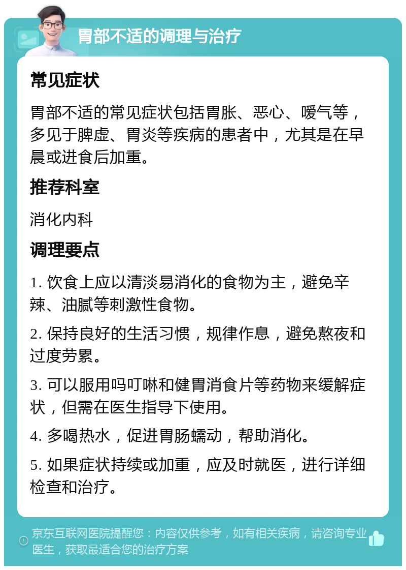 胃部不适的调理与治疗 常见症状 胃部不适的常见症状包括胃胀、恶心、嗳气等，多见于脾虚、胃炎等疾病的患者中，尤其是在早晨或进食后加重。 推荐科室 消化内科 调理要点 1. 饮食上应以清淡易消化的食物为主，避免辛辣、油腻等刺激性食物。 2. 保持良好的生活习惯，规律作息，避免熬夜和过度劳累。 3. 可以服用吗叮啉和健胃消食片等药物来缓解症状，但需在医生指导下使用。 4. 多喝热水，促进胃肠蠕动，帮助消化。 5. 如果症状持续或加重，应及时就医，进行详细检查和治疗。