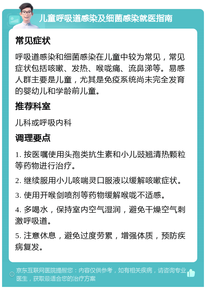 儿童呼吸道感染及细菌感染就医指南 常见症状 呼吸道感染和细菌感染在儿童中较为常见，常见症状包括咳嗽、发热、喉咙痛、流鼻涕等。易感人群主要是儿童，尤其是免疫系统尚未完全发育的婴幼儿和学龄前儿童。 推荐科室 儿科或呼吸内科 调理要点 1. 按医嘱使用头孢类抗生素和小儿豉翘清热颗粒等药物进行治疗。 2. 继续服用小儿咳喘灵口服液以缓解咳嗽症状。 3. 使用开喉剑喷剂等药物缓解喉咙不适感。 4. 多喝水，保持室内空气湿润，避免干燥空气刺激呼吸道。 5. 注意休息，避免过度劳累，增强体质，预防疾病复发。