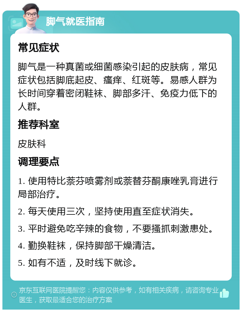 脚气就医指南 常见症状 脚气是一种真菌或细菌感染引起的皮肤病，常见症状包括脚底起皮、瘙痒、红斑等。易感人群为长时间穿着密闭鞋袜、脚部多汗、免疫力低下的人群。 推荐科室 皮肤科 调理要点 1. 使用特比萘芬喷雾剂或萘替芬酮康唑乳膏进行局部治疗。 2. 每天使用三次，坚持使用直至症状消失。 3. 平时避免吃辛辣的食物，不要搔抓刺激患处。 4. 勤换鞋袜，保持脚部干燥清洁。 5. 如有不适，及时线下就诊。