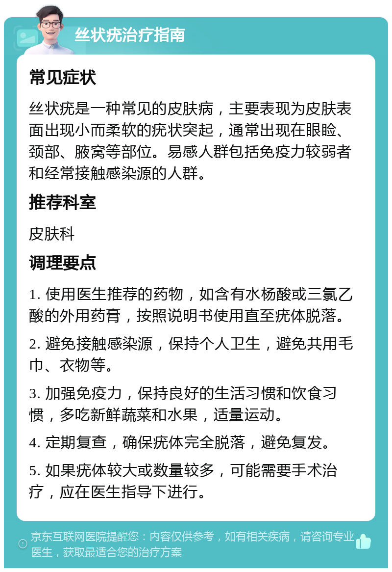 丝状疣治疗指南 常见症状 丝状疣是一种常见的皮肤病，主要表现为皮肤表面出现小而柔软的疣状突起，通常出现在眼睑、颈部、腋窝等部位。易感人群包括免疫力较弱者和经常接触感染源的人群。 推荐科室 皮肤科 调理要点 1. 使用医生推荐的药物，如含有水杨酸或三氯乙酸的外用药膏，按照说明书使用直至疣体脱落。 2. 避免接触感染源，保持个人卫生，避免共用毛巾、衣物等。 3. 加强免疫力，保持良好的生活习惯和饮食习惯，多吃新鲜蔬菜和水果，适量运动。 4. 定期复查，确保疣体完全脱落，避免复发。 5. 如果疣体较大或数量较多，可能需要手术治疗，应在医生指导下进行。